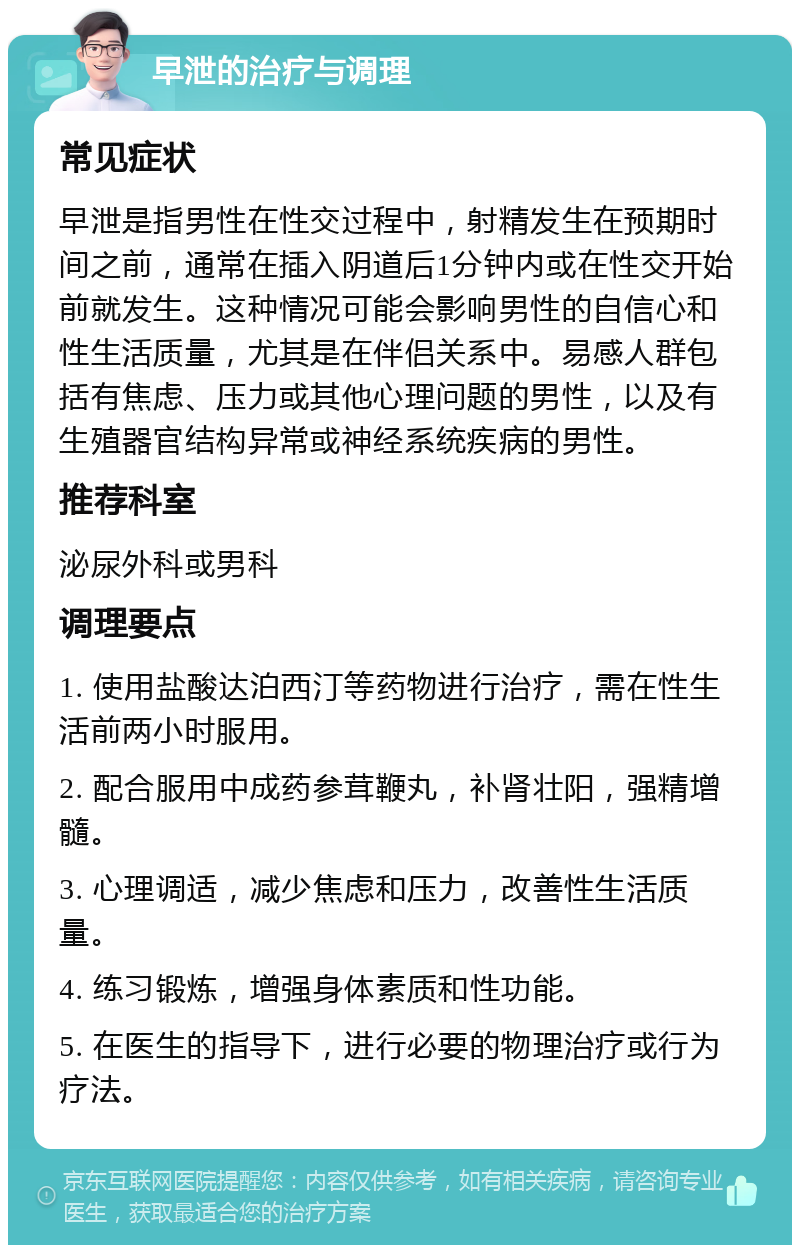 早泄的治疗与调理 常见症状 早泄是指男性在性交过程中，射精发生在预期时间之前，通常在插入阴道后1分钟内或在性交开始前就发生。这种情况可能会影响男性的自信心和性生活质量，尤其是在伴侣关系中。易感人群包括有焦虑、压力或其他心理问题的男性，以及有生殖器官结构异常或神经系统疾病的男性。 推荐科室 泌尿外科或男科 调理要点 1. 使用盐酸达泊西汀等药物进行治疗，需在性生活前两小时服用。 2. 配合服用中成药参茸鞭丸，补肾壮阳，强精增髓。 3. 心理调适，减少焦虑和压力，改善性生活质量。 4. 练习锻炼，增强身体素质和性功能。 5. 在医生的指导下，进行必要的物理治疗或行为疗法。