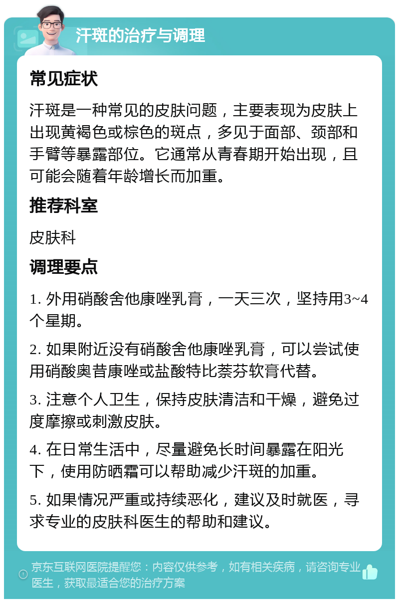 汗斑的治疗与调理 常见症状 汗斑是一种常见的皮肤问题，主要表现为皮肤上出现黄褐色或棕色的斑点，多见于面部、颈部和手臂等暴露部位。它通常从青春期开始出现，且可能会随着年龄增长而加重。 推荐科室 皮肤科 调理要点 1. 外用硝酸舍他康唑乳膏，一天三次，坚持用3~4个星期。 2. 如果附近没有硝酸舍他康唑乳膏，可以尝试使用硝酸奥昔康唑或盐酸特比萘芬软膏代替。 3. 注意个人卫生，保持皮肤清洁和干燥，避免过度摩擦或刺激皮肤。 4. 在日常生活中，尽量避免长时间暴露在阳光下，使用防晒霜可以帮助减少汗斑的加重。 5. 如果情况严重或持续恶化，建议及时就医，寻求专业的皮肤科医生的帮助和建议。