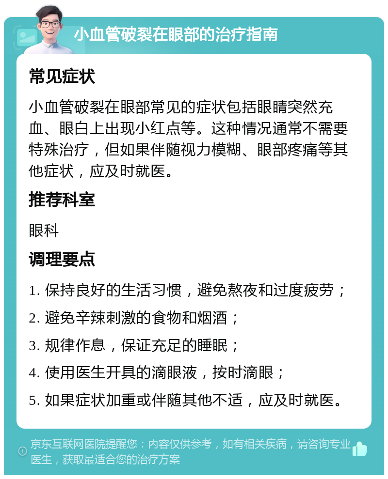 小血管破裂在眼部的治疗指南 常见症状 小血管破裂在眼部常见的症状包括眼睛突然充血、眼白上出现小红点等。这种情况通常不需要特殊治疗，但如果伴随视力模糊、眼部疼痛等其他症状，应及时就医。 推荐科室 眼科 调理要点 1. 保持良好的生活习惯，避免熬夜和过度疲劳； 2. 避免辛辣刺激的食物和烟酒； 3. 规律作息，保证充足的睡眠； 4. 使用医生开具的滴眼液，按时滴眼； 5. 如果症状加重或伴随其他不适，应及时就医。