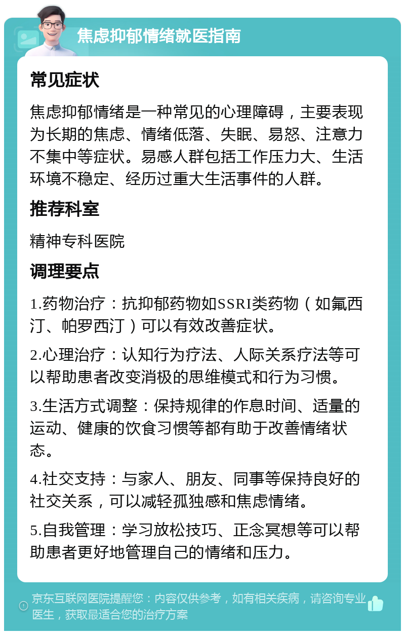 焦虑抑郁情绪就医指南 常见症状 焦虑抑郁情绪是一种常见的心理障碍，主要表现为长期的焦虑、情绪低落、失眠、易怒、注意力不集中等症状。易感人群包括工作压力大、生活环境不稳定、经历过重大生活事件的人群。 推荐科室 精神专科医院 调理要点 1.药物治疗：抗抑郁药物如SSRI类药物（如氟西汀、帕罗西汀）可以有效改善症状。 2.心理治疗：认知行为疗法、人际关系疗法等可以帮助患者改变消极的思维模式和行为习惯。 3.生活方式调整：保持规律的作息时间、适量的运动、健康的饮食习惯等都有助于改善情绪状态。 4.社交支持：与家人、朋友、同事等保持良好的社交关系，可以减轻孤独感和焦虑情绪。 5.自我管理：学习放松技巧、正念冥想等可以帮助患者更好地管理自己的情绪和压力。