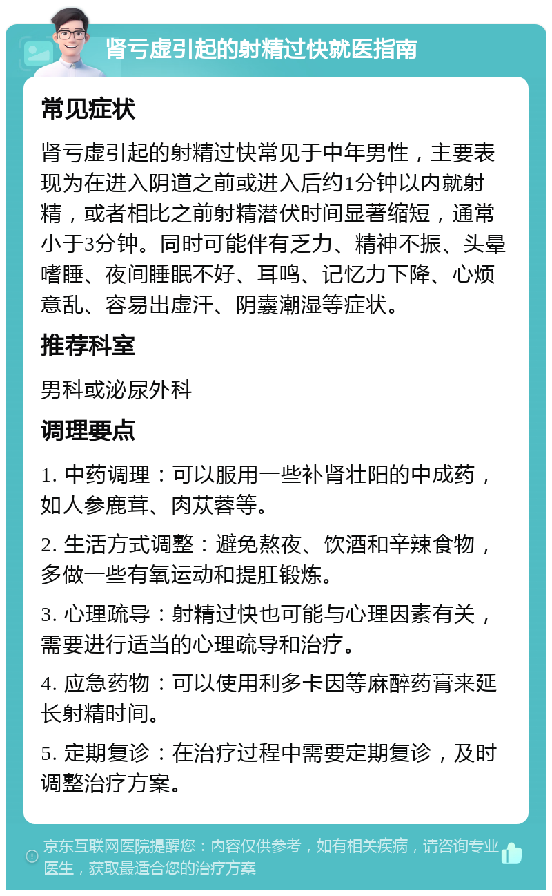 肾亏虚引起的射精过快就医指南 常见症状 肾亏虚引起的射精过快常见于中年男性，主要表现为在进入阴道之前或进入后约1分钟以内就射精，或者相比之前射精潜伏时间显著缩短，通常小于3分钟。同时可能伴有乏力、精神不振、头晕嗜睡、夜间睡眠不好、耳鸣、记忆力下降、心烦意乱、容易出虚汗、阴囊潮湿等症状。 推荐科室 男科或泌尿外科 调理要点 1. 中药调理：可以服用一些补肾壮阳的中成药，如人参鹿茸、肉苁蓉等。 2. 生活方式调整：避免熬夜、饮酒和辛辣食物，多做一些有氧运动和提肛锻炼。 3. 心理疏导：射精过快也可能与心理因素有关，需要进行适当的心理疏导和治疗。 4. 应急药物：可以使用利多卡因等麻醉药膏来延长射精时间。 5. 定期复诊：在治疗过程中需要定期复诊，及时调整治疗方案。