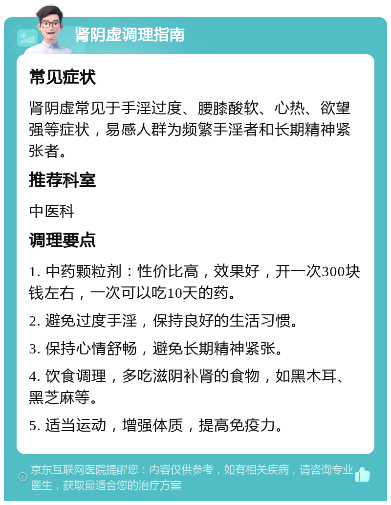 肾阴虚调理指南 常见症状 肾阴虚常见于手淫过度、腰膝酸软、心热、欲望强等症状，易感人群为频繁手淫者和长期精神紧张者。 推荐科室 中医科 调理要点 1. 中药颗粒剂：性价比高，效果好，开一次300块钱左右，一次可以吃10天的药。 2. 避免过度手淫，保持良好的生活习惯。 3. 保持心情舒畅，避免长期精神紧张。 4. 饮食调理，多吃滋阴补肾的食物，如黑木耳、黑芝麻等。 5. 适当运动，增强体质，提高免疫力。