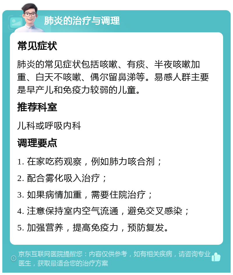 肺炎的治疗与调理 常见症状 肺炎的常见症状包括咳嗽、有痰、半夜咳嗽加重、白天不咳嗽、偶尔留鼻涕等。易感人群主要是早产儿和免疫力较弱的儿童。 推荐科室 儿科或呼吸内科 调理要点 1. 在家吃药观察，例如肺力咳合剂； 2. 配合雾化吸入治疗； 3. 如果病情加重，需要住院治疗； 4. 注意保持室内空气流通，避免交叉感染； 5. 加强营养，提高免疫力，预防复发。