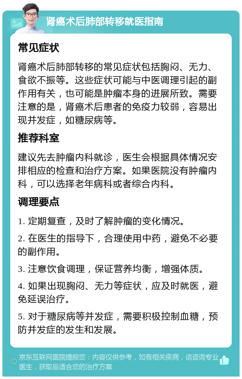 肾癌术后肺部转移就医指南 常见症状 肾癌术后肺部转移的常见症状包括胸闷、无力、食欲不振等。这些症状可能与中医调理引起的副作用有关，也可能是肿瘤本身的进展所致。需要注意的是，肾癌术后患者的免疫力较弱，容易出现并发症，如糖尿病等。 推荐科室 建议先去肿瘤内科就诊，医生会根据具体情况安排相应的检查和治疗方案。如果医院没有肿瘤内科，可以选择老年病科或者综合内科。 调理要点 1. 定期复查，及时了解肿瘤的变化情况。 2. 在医生的指导下，合理使用中药，避免不必要的副作用。 3. 注意饮食调理，保证营养均衡，增强体质。 4. 如果出现胸闷、无力等症状，应及时就医，避免延误治疗。 5. 对于糖尿病等并发症，需要积极控制血糖，预防并发症的发生和发展。