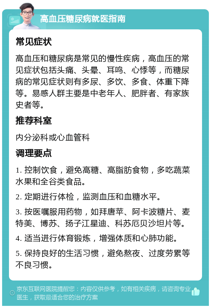 高血压糖尿病就医指南 常见症状 高血压和糖尿病是常见的慢性疾病，高血压的常见症状包括头痛、头晕、耳鸣、心悸等，而糖尿病的常见症状则有多尿、多饮、多食、体重下降等。易感人群主要是中老年人、肥胖者、有家族史者等。 推荐科室 内分泌科或心血管科 调理要点 1. 控制饮食，避免高糖、高脂肪食物，多吃蔬菜水果和全谷类食品。 2. 定期进行体检，监测血压和血糖水平。 3. 按医嘱服用药物，如拜唐苹、阿卡波糖片、麦特美、博苏、扬子江星迪、科苏厄贝沙坦片等。 4. 适当进行体育锻炼，增强体质和心肺功能。 5. 保持良好的生活习惯，避免熬夜、过度劳累等不良习惯。