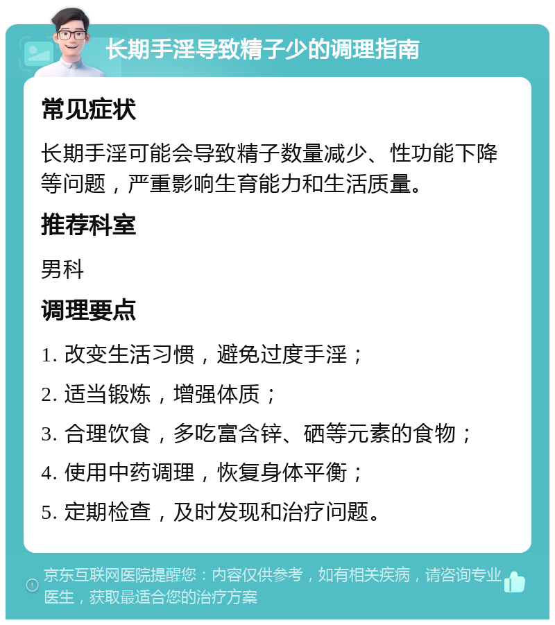 长期手淫导致精子少的调理指南 常见症状 长期手淫可能会导致精子数量减少、性功能下降等问题，严重影响生育能力和生活质量。 推荐科室 男科 调理要点 1. 改变生活习惯，避免过度手淫； 2. 适当锻炼，增强体质； 3. 合理饮食，多吃富含锌、硒等元素的食物； 4. 使用中药调理，恢复身体平衡； 5. 定期检查，及时发现和治疗问题。