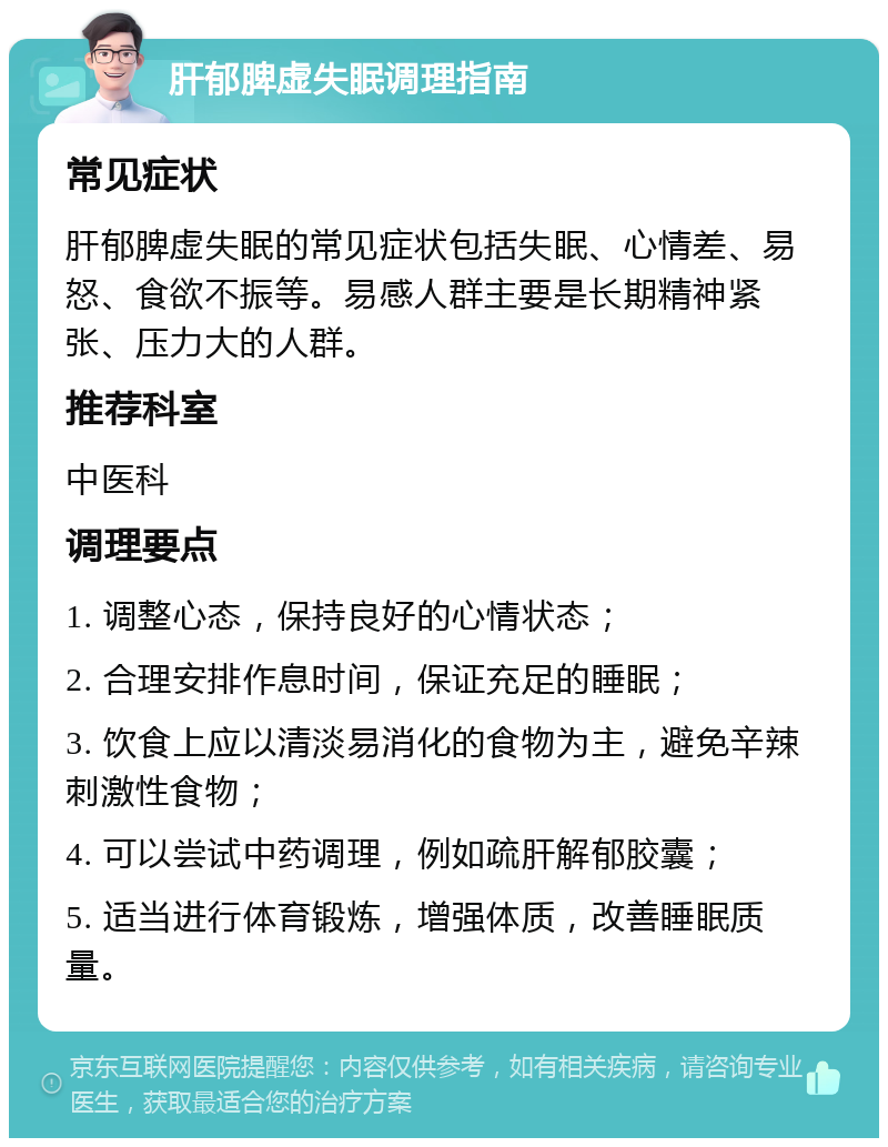 肝郁脾虚失眠调理指南 常见症状 肝郁脾虚失眠的常见症状包括失眠、心情差、易怒、食欲不振等。易感人群主要是长期精神紧张、压力大的人群。 推荐科室 中医科 调理要点 1. 调整心态，保持良好的心情状态； 2. 合理安排作息时间，保证充足的睡眠； 3. 饮食上应以清淡易消化的食物为主，避免辛辣刺激性食物； 4. 可以尝试中药调理，例如疏肝解郁胶囊； 5. 适当进行体育锻炼，增强体质，改善睡眠质量。