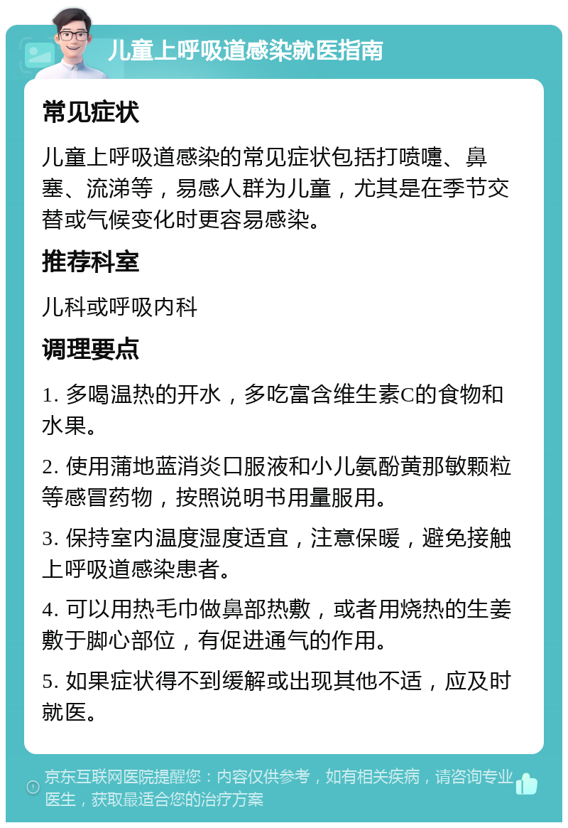 儿童上呼吸道感染就医指南 常见症状 儿童上呼吸道感染的常见症状包括打喷嚏、鼻塞、流涕等，易感人群为儿童，尤其是在季节交替或气候变化时更容易感染。 推荐科室 儿科或呼吸内科 调理要点 1. 多喝温热的开水，多吃富含维生素C的食物和水果。 2. 使用蒲地蓝消炎口服液和小儿氨酚黄那敏颗粒等感冒药物，按照说明书用量服用。 3. 保持室内温度湿度适宜，注意保暖，避免接触上呼吸道感染患者。 4. 可以用热毛巾做鼻部热敷，或者用烧热的生姜敷于脚心部位，有促进通气的作用。 5. 如果症状得不到缓解或出现其他不适，应及时就医。