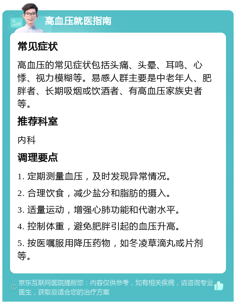 高血压就医指南 常见症状 高血压的常见症状包括头痛、头晕、耳鸣、心悸、视力模糊等。易感人群主要是中老年人、肥胖者、长期吸烟或饮酒者、有高血压家族史者等。 推荐科室 内科 调理要点 1. 定期测量血压，及时发现异常情况。 2. 合理饮食，减少盐分和脂肪的摄入。 3. 适量运动，增强心肺功能和代谢水平。 4. 控制体重，避免肥胖引起的血压升高。 5. 按医嘱服用降压药物，如冬凌草滴丸或片剂等。