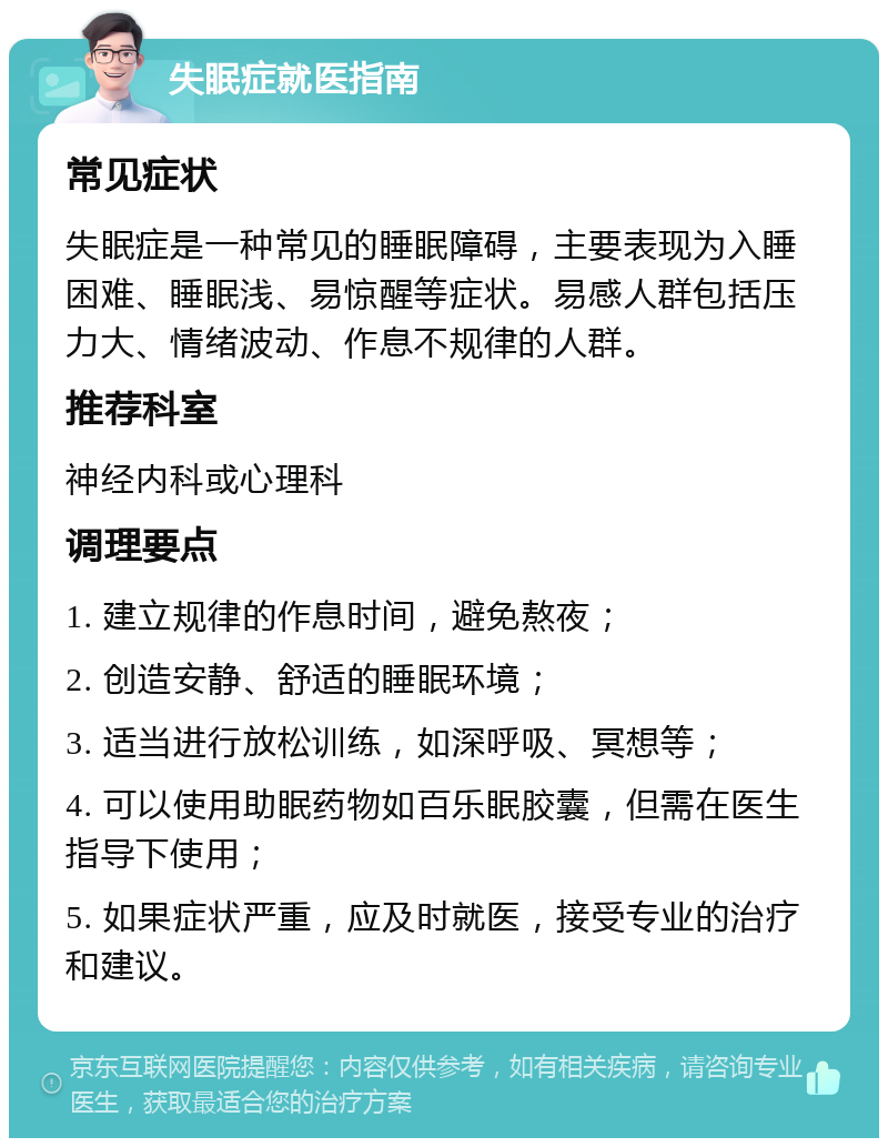 失眠症就医指南 常见症状 失眠症是一种常见的睡眠障碍，主要表现为入睡困难、睡眠浅、易惊醒等症状。易感人群包括压力大、情绪波动、作息不规律的人群。 推荐科室 神经内科或心理科 调理要点 1. 建立规律的作息时间，避免熬夜； 2. 创造安静、舒适的睡眠环境； 3. 适当进行放松训练，如深呼吸、冥想等； 4. 可以使用助眠药物如百乐眠胶囊，但需在医生指导下使用； 5. 如果症状严重，应及时就医，接受专业的治疗和建议。