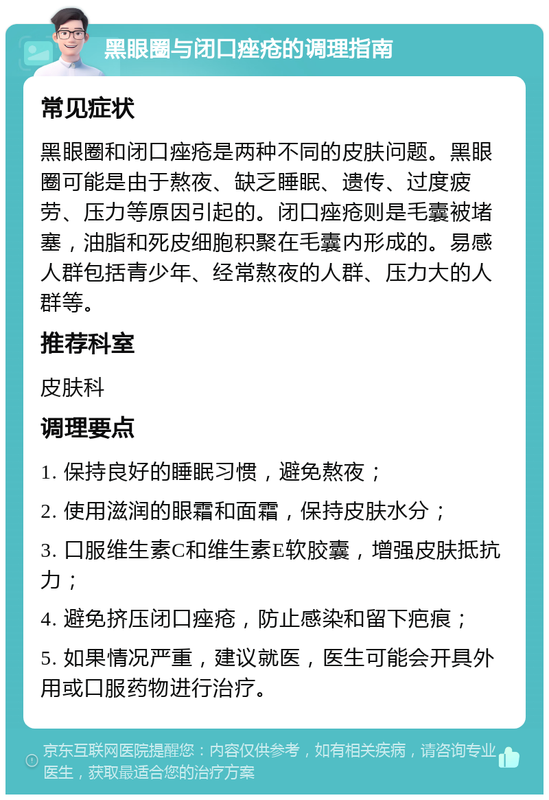 黑眼圈与闭口痤疮的调理指南 常见症状 黑眼圈和闭口痤疮是两种不同的皮肤问题。黑眼圈可能是由于熬夜、缺乏睡眠、遗传、过度疲劳、压力等原因引起的。闭口痤疮则是毛囊被堵塞，油脂和死皮细胞积聚在毛囊内形成的。易感人群包括青少年、经常熬夜的人群、压力大的人群等。 推荐科室 皮肤科 调理要点 1. 保持良好的睡眠习惯，避免熬夜； 2. 使用滋润的眼霜和面霜，保持皮肤水分； 3. 口服维生素C和维生素E软胶囊，增强皮肤抵抗力； 4. 避免挤压闭口痤疮，防止感染和留下疤痕； 5. 如果情况严重，建议就医，医生可能会开具外用或口服药物进行治疗。