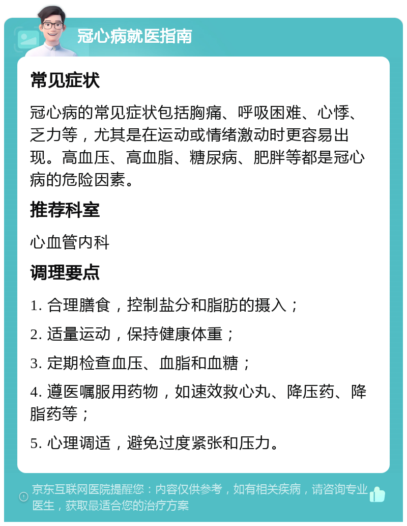 冠心病就医指南 常见症状 冠心病的常见症状包括胸痛、呼吸困难、心悸、乏力等，尤其是在运动或情绪激动时更容易出现。高血压、高血脂、糖尿病、肥胖等都是冠心病的危险因素。 推荐科室 心血管内科 调理要点 1. 合理膳食，控制盐分和脂肪的摄入； 2. 适量运动，保持健康体重； 3. 定期检查血压、血脂和血糖； 4. 遵医嘱服用药物，如速效救心丸、降压药、降脂药等； 5. 心理调适，避免过度紧张和压力。