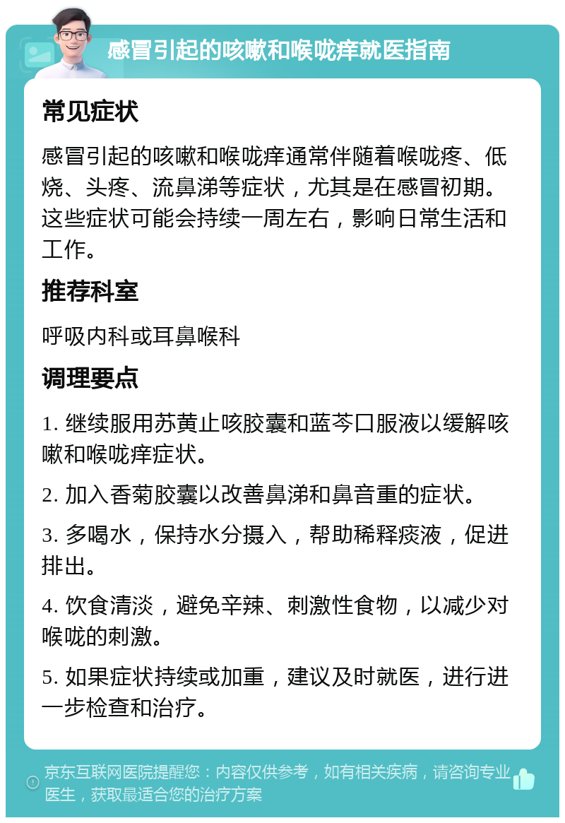 感冒引起的咳嗽和喉咙痒就医指南 常见症状 感冒引起的咳嗽和喉咙痒通常伴随着喉咙疼、低烧、头疼、流鼻涕等症状，尤其是在感冒初期。这些症状可能会持续一周左右，影响日常生活和工作。 推荐科室 呼吸内科或耳鼻喉科 调理要点 1. 继续服用苏黄止咳胶囊和蓝芩口服液以缓解咳嗽和喉咙痒症状。 2. 加入香菊胶囊以改善鼻涕和鼻音重的症状。 3. 多喝水，保持水分摄入，帮助稀释痰液，促进排出。 4. 饮食清淡，避免辛辣、刺激性食物，以减少对喉咙的刺激。 5. 如果症状持续或加重，建议及时就医，进行进一步检查和治疗。