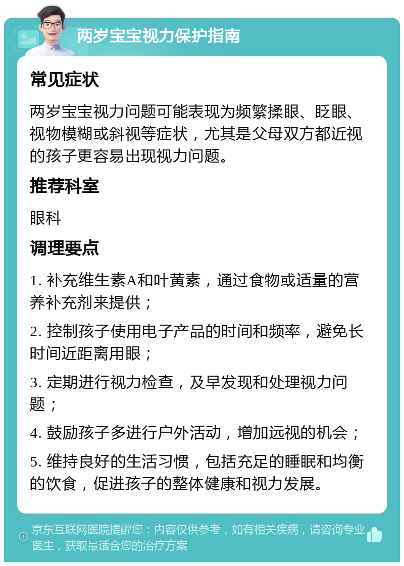 两岁宝宝视力保护指南 常见症状 两岁宝宝视力问题可能表现为频繁揉眼、眨眼、视物模糊或斜视等症状，尤其是父母双方都近视的孩子更容易出现视力问题。 推荐科室 眼科 调理要点 1. 补充维生素A和叶黄素，通过食物或适量的营养补充剂来提供； 2. 控制孩子使用电子产品的时间和频率，避免长时间近距离用眼； 3. 定期进行视力检查，及早发现和处理视力问题； 4. 鼓励孩子多进行户外活动，增加远视的机会； 5. 维持良好的生活习惯，包括充足的睡眠和均衡的饮食，促进孩子的整体健康和视力发展。