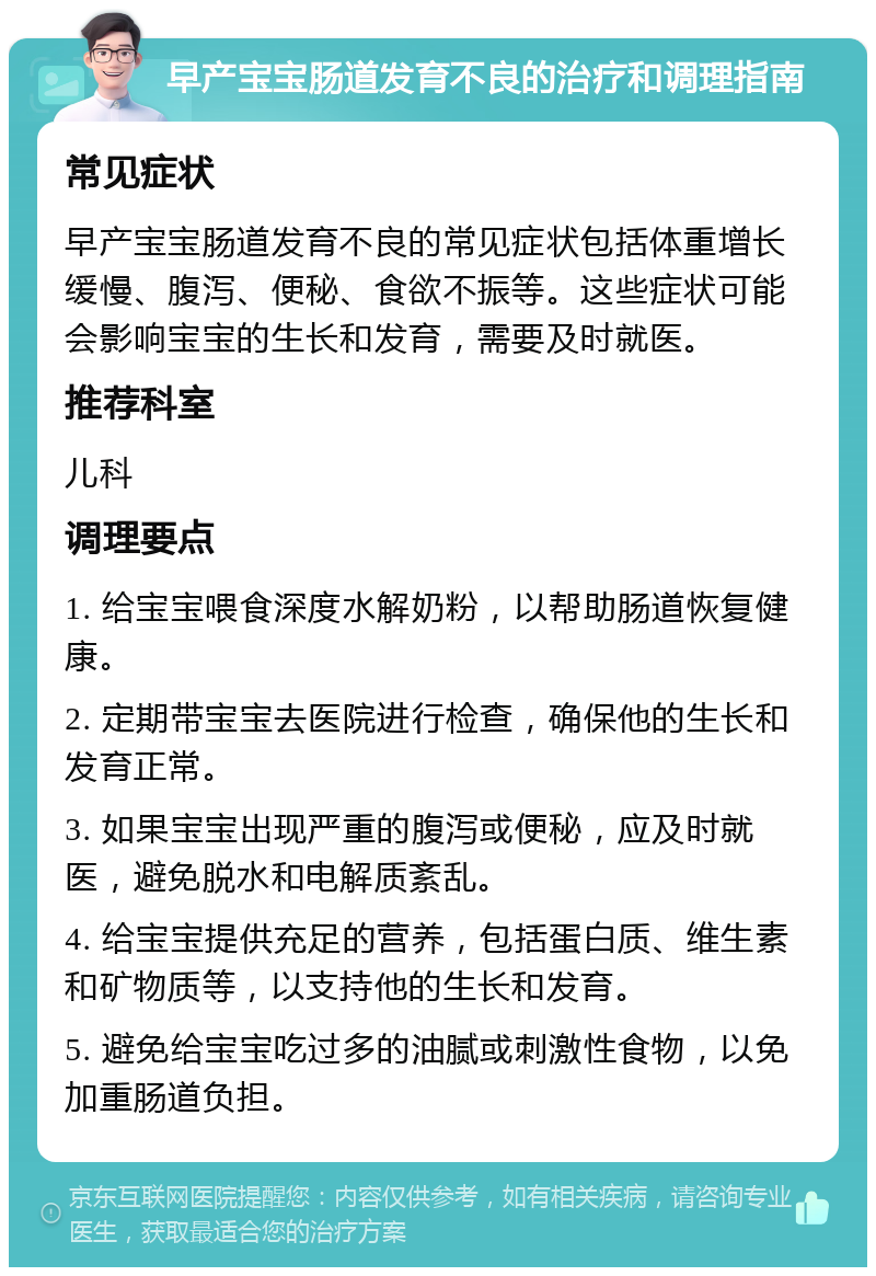 早产宝宝肠道发育不良的治疗和调理指南 常见症状 早产宝宝肠道发育不良的常见症状包括体重增长缓慢、腹泻、便秘、食欲不振等。这些症状可能会影响宝宝的生长和发育，需要及时就医。 推荐科室 儿科 调理要点 1. 给宝宝喂食深度水解奶粉，以帮助肠道恢复健康。 2. 定期带宝宝去医院进行检查，确保他的生长和发育正常。 3. 如果宝宝出现严重的腹泻或便秘，应及时就医，避免脱水和电解质紊乱。 4. 给宝宝提供充足的营养，包括蛋白质、维生素和矿物质等，以支持他的生长和发育。 5. 避免给宝宝吃过多的油腻或刺激性食物，以免加重肠道负担。