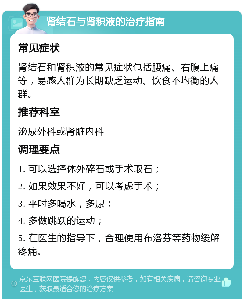 肾结石与肾积液的治疗指南 常见症状 肾结石和肾积液的常见症状包括腰痛、右腹上痛等，易感人群为长期缺乏运动、饮食不均衡的人群。 推荐科室 泌尿外科或肾脏内科 调理要点 1. 可以选择体外碎石或手术取石； 2. 如果效果不好，可以考虑手术； 3. 平时多喝水，多尿； 4. 多做跳跃的运动； 5. 在医生的指导下，合理使用布洛芬等药物缓解疼痛。