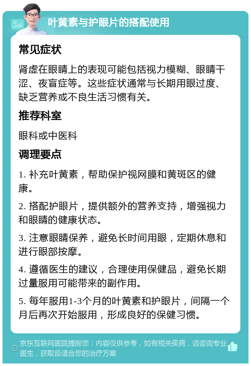 叶黄素与护眼片的搭配使用 常见症状 肾虚在眼睛上的表现可能包括视力模糊、眼睛干涩、夜盲症等。这些症状通常与长期用眼过度、缺乏营养或不良生活习惯有关。 推荐科室 眼科或中医科 调理要点 1. 补充叶黄素，帮助保护视网膜和黄斑区的健康。 2. 搭配护眼片，提供额外的营养支持，增强视力和眼睛的健康状态。 3. 注意眼睛保养，避免长时间用眼，定期休息和进行眼部按摩。 4. 遵循医生的建议，合理使用保健品，避免长期过量服用可能带来的副作用。 5. 每年服用1-3个月的叶黄素和护眼片，间隔一个月后再次开始服用，形成良好的保健习惯。