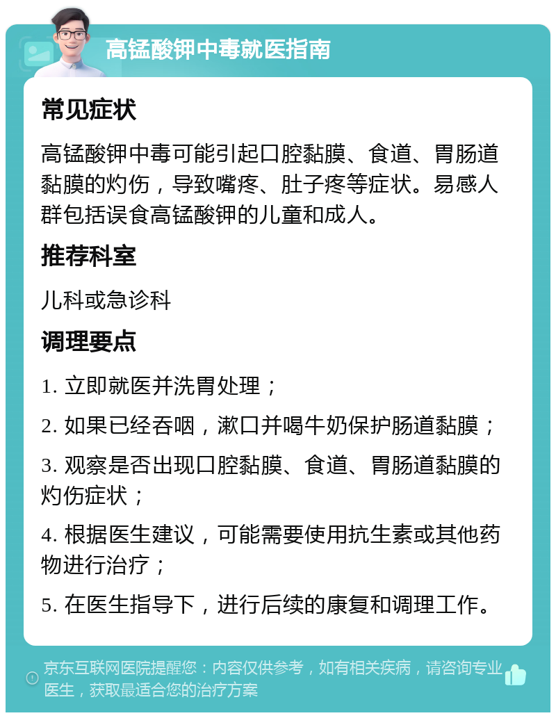 高锰酸钾中毒就医指南 常见症状 高锰酸钾中毒可能引起口腔黏膜、食道、胃肠道黏膜的灼伤，导致嘴疼、肚子疼等症状。易感人群包括误食高锰酸钾的儿童和成人。 推荐科室 儿科或急诊科 调理要点 1. 立即就医并洗胃处理； 2. 如果已经吞咽，漱口并喝牛奶保护肠道黏膜； 3. 观察是否出现口腔黏膜、食道、胃肠道黏膜的灼伤症状； 4. 根据医生建议，可能需要使用抗生素或其他药物进行治疗； 5. 在医生指导下，进行后续的康复和调理工作。