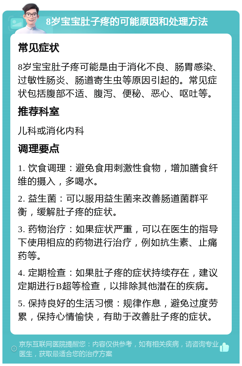 8岁宝宝肚子疼的可能原因和处理方法 常见症状 8岁宝宝肚子疼可能是由于消化不良、肠胃感染、过敏性肠炎、肠道寄生虫等原因引起的。常见症状包括腹部不适、腹泻、便秘、恶心、呕吐等。 推荐科室 儿科或消化内科 调理要点 1. 饮食调理：避免食用刺激性食物，增加膳食纤维的摄入，多喝水。 2. 益生菌：可以服用益生菌来改善肠道菌群平衡，缓解肚子疼的症状。 3. 药物治疗：如果症状严重，可以在医生的指导下使用相应的药物进行治疗，例如抗生素、止痛药等。 4. 定期检查：如果肚子疼的症状持续存在，建议定期进行B超等检查，以排除其他潜在的疾病。 5. 保持良好的生活习惯：规律作息，避免过度劳累，保持心情愉快，有助于改善肚子疼的症状。