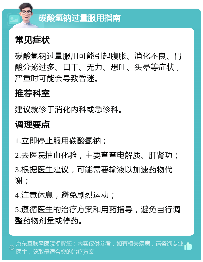 碳酸氢钠过量服用指南 常见症状 碳酸氢钠过量服用可能引起腹胀、消化不良、胃酸分泌过多、口干、无力、想吐、头晕等症状，严重时可能会导致昏迷。 推荐科室 建议就诊于消化内科或急诊科。 调理要点 1.立即停止服用碳酸氢钠； 2.去医院抽血化验，主要查查电解质、肝肾功； 3.根据医生建议，可能需要输液以加速药物代谢； 4.注意休息，避免剧烈运动； 5.遵循医生的治疗方案和用药指导，避免自行调整药物剂量或停药。