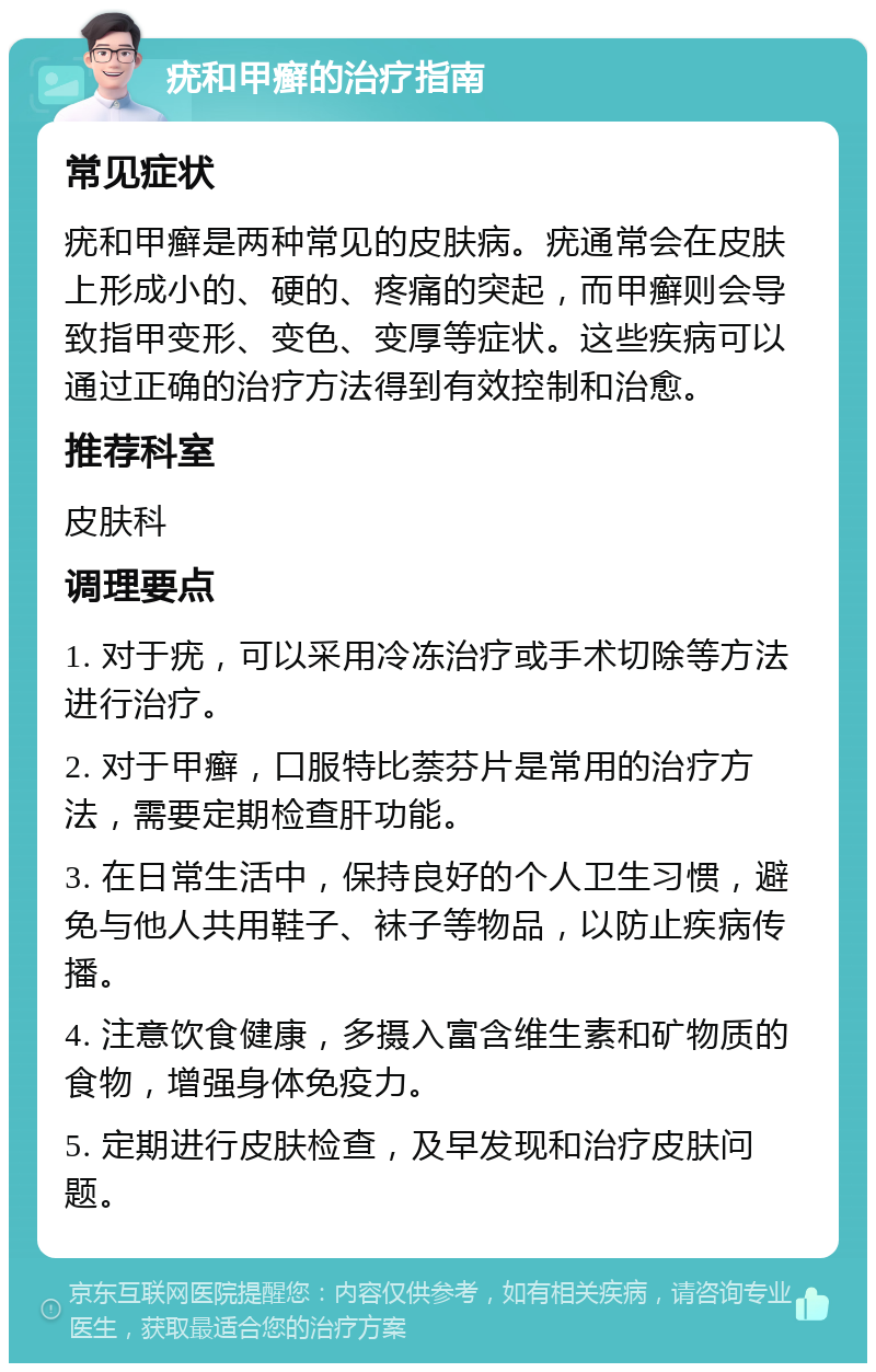 疣和甲癣的治疗指南 常见症状 疣和甲癣是两种常见的皮肤病。疣通常会在皮肤上形成小的、硬的、疼痛的突起，而甲癣则会导致指甲变形、变色、变厚等症状。这些疾病可以通过正确的治疗方法得到有效控制和治愈。 推荐科室 皮肤科 调理要点 1. 对于疣，可以采用冷冻治疗或手术切除等方法进行治疗。 2. 对于甲癣，口服特比萘芬片是常用的治疗方法，需要定期检查肝功能。 3. 在日常生活中，保持良好的个人卫生习惯，避免与他人共用鞋子、袜子等物品，以防止疾病传播。 4. 注意饮食健康，多摄入富含维生素和矿物质的食物，增强身体免疫力。 5. 定期进行皮肤检查，及早发现和治疗皮肤问题。