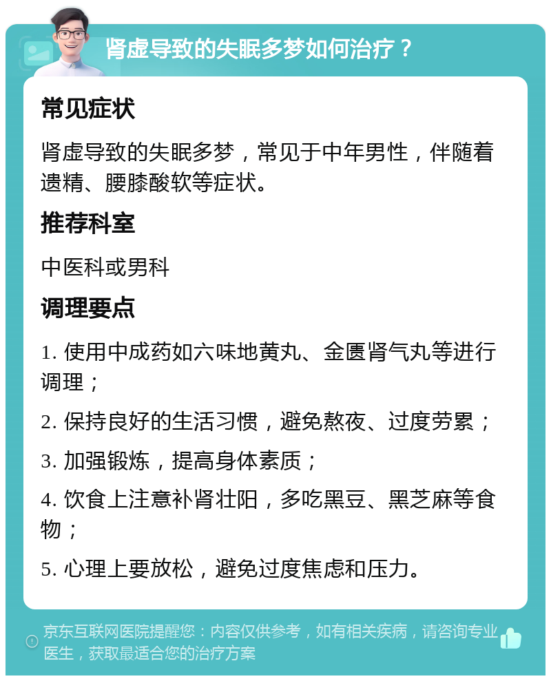 肾虚导致的失眠多梦如何治疗？ 常见症状 肾虚导致的失眠多梦，常见于中年男性，伴随着遗精、腰膝酸软等症状。 推荐科室 中医科或男科 调理要点 1. 使用中成药如六味地黄丸、金匮肾气丸等进行调理； 2. 保持良好的生活习惯，避免熬夜、过度劳累； 3. 加强锻炼，提高身体素质； 4. 饮食上注意补肾壮阳，多吃黑豆、黑芝麻等食物； 5. 心理上要放松，避免过度焦虑和压力。