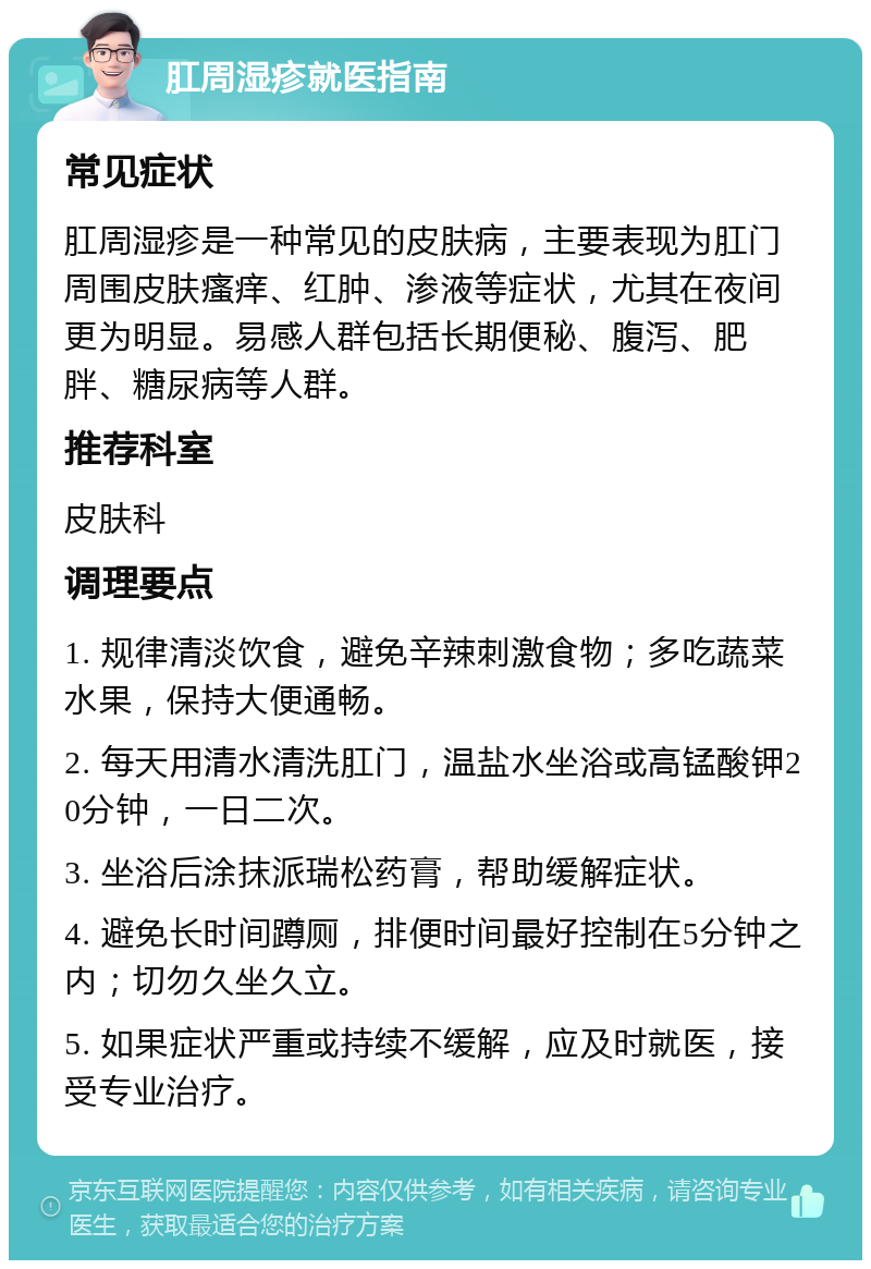 肛周湿疹就医指南 常见症状 肛周湿疹是一种常见的皮肤病，主要表现为肛门周围皮肤瘙痒、红肿、渗液等症状，尤其在夜间更为明显。易感人群包括长期便秘、腹泻、肥胖、糖尿病等人群。 推荐科室 皮肤科 调理要点 1. 规律清淡饮食，避免辛辣刺激食物；多吃蔬菜水果，保持大便通畅。 2. 每天用清水清洗肛门，温盐水坐浴或高锰酸钾20分钟，一日二次。 3. 坐浴后涂抹派瑞松药膏，帮助缓解症状。 4. 避免长时间蹲厕，排便时间最好控制在5分钟之内；切勿久坐久立。 5. 如果症状严重或持续不缓解，应及时就医，接受专业治疗。