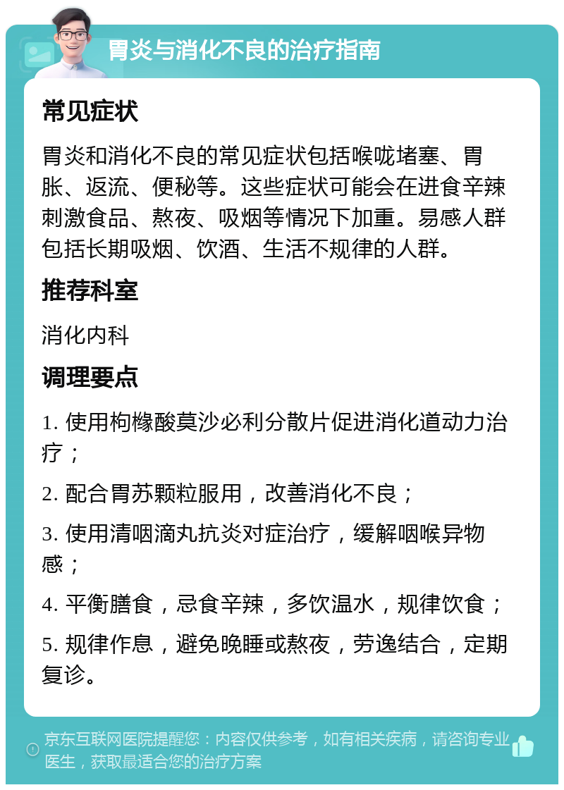 胃炎与消化不良的治疗指南 常见症状 胃炎和消化不良的常见症状包括喉咙堵塞、胃胀、返流、便秘等。这些症状可能会在进食辛辣刺激食品、熬夜、吸烟等情况下加重。易感人群包括长期吸烟、饮酒、生活不规律的人群。 推荐科室 消化内科 调理要点 1. 使用枸橼酸莫沙必利分散片促进消化道动力治疗； 2. 配合胃苏颗粒服用，改善消化不良； 3. 使用清咽滴丸抗炎对症治疗，缓解咽喉异物感； 4. 平衡膳食，忌食辛辣，多饮温水，规律饮食； 5. 规律作息，避免晚睡或熬夜，劳逸结合，定期复诊。