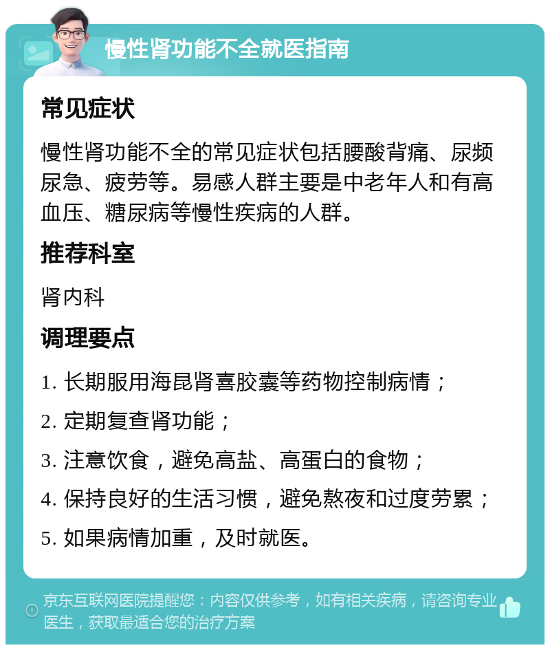 慢性肾功能不全就医指南 常见症状 慢性肾功能不全的常见症状包括腰酸背痛、尿频尿急、疲劳等。易感人群主要是中老年人和有高血压、糖尿病等慢性疾病的人群。 推荐科室 肾内科 调理要点 1. 长期服用海昆肾喜胶囊等药物控制病情； 2. 定期复查肾功能； 3. 注意饮食，避免高盐、高蛋白的食物； 4. 保持良好的生活习惯，避免熬夜和过度劳累； 5. 如果病情加重，及时就医。