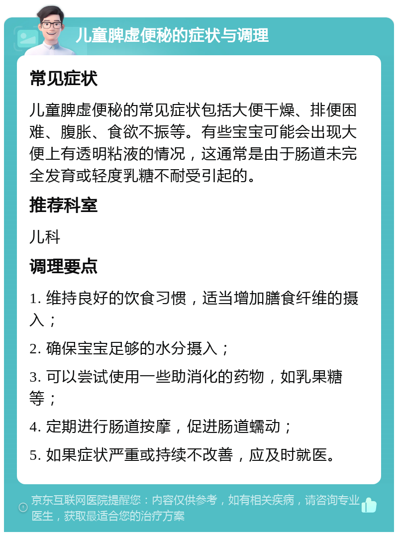 儿童脾虚便秘的症状与调理 常见症状 儿童脾虚便秘的常见症状包括大便干燥、排便困难、腹胀、食欲不振等。有些宝宝可能会出现大便上有透明粘液的情况，这通常是由于肠道未完全发育或轻度乳糖不耐受引起的。 推荐科室 儿科 调理要点 1. 维持良好的饮食习惯，适当增加膳食纤维的摄入； 2. 确保宝宝足够的水分摄入； 3. 可以尝试使用一些助消化的药物，如乳果糖等； 4. 定期进行肠道按摩，促进肠道蠕动； 5. 如果症状严重或持续不改善，应及时就医。