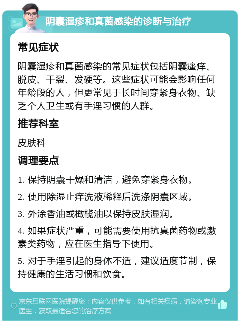 阴囊湿疹和真菌感染的诊断与治疗 常见症状 阴囊湿疹和真菌感染的常见症状包括阴囊瘙痒、脱皮、干裂、发硬等。这些症状可能会影响任何年龄段的人，但更常见于长时间穿紧身衣物、缺乏个人卫生或有手淫习惯的人群。 推荐科室 皮肤科 调理要点 1. 保持阴囊干燥和清洁，避免穿紧身衣物。 2. 使用除湿止痒洗液稀释后洗涤阴囊区域。 3. 外涂香油或橄榄油以保持皮肤湿润。 4. 如果症状严重，可能需要使用抗真菌药物或激素类药物，应在医生指导下使用。 5. 对于手淫引起的身体不适，建议适度节制，保持健康的生活习惯和饮食。