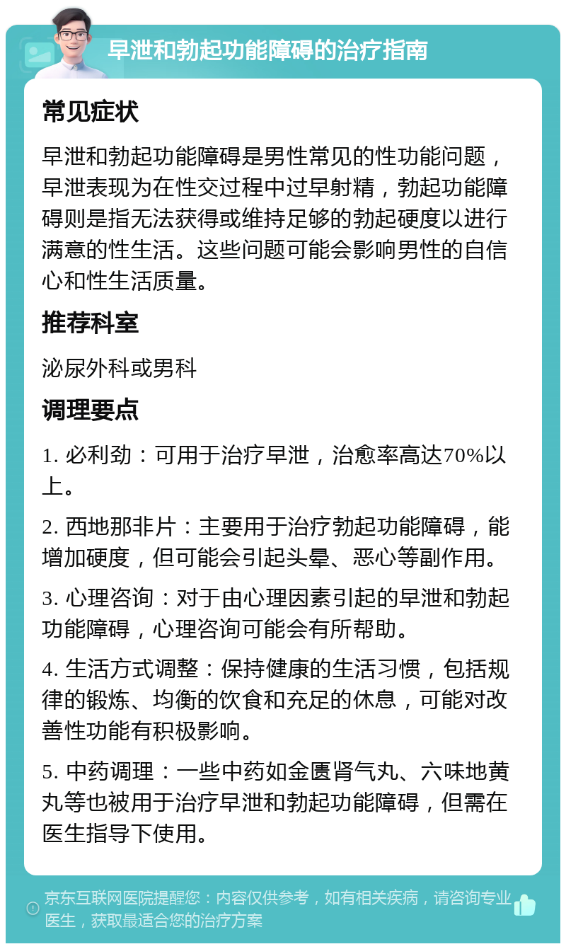 早泄和勃起功能障碍的治疗指南 常见症状 早泄和勃起功能障碍是男性常见的性功能问题，早泄表现为在性交过程中过早射精，勃起功能障碍则是指无法获得或维持足够的勃起硬度以进行满意的性生活。这些问题可能会影响男性的自信心和性生活质量。 推荐科室 泌尿外科或男科 调理要点 1. 必利劲：可用于治疗早泄，治愈率高达70%以上。 2. 西地那非片：主要用于治疗勃起功能障碍，能增加硬度，但可能会引起头晕、恶心等副作用。 3. 心理咨询：对于由心理因素引起的早泄和勃起功能障碍，心理咨询可能会有所帮助。 4. 生活方式调整：保持健康的生活习惯，包括规律的锻炼、均衡的饮食和充足的休息，可能对改善性功能有积极影响。 5. 中药调理：一些中药如金匮肾气丸、六味地黄丸等也被用于治疗早泄和勃起功能障碍，但需在医生指导下使用。