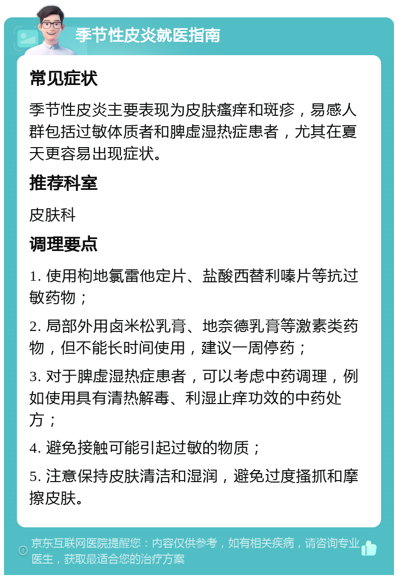 季节性皮炎就医指南 常见症状 季节性皮炎主要表现为皮肤瘙痒和斑疹，易感人群包括过敏体质者和脾虚湿热症患者，尤其在夏天更容易出现症状。 推荐科室 皮肤科 调理要点 1. 使用枸地氯雷他定片、盐酸西替利嗪片等抗过敏药物； 2. 局部外用卤米松乳膏、地奈德乳膏等激素类药物，但不能长时间使用，建议一周停药； 3. 对于脾虚湿热症患者，可以考虑中药调理，例如使用具有清热解毒、利湿止痒功效的中药处方； 4. 避免接触可能引起过敏的物质； 5. 注意保持皮肤清洁和湿润，避免过度搔抓和摩擦皮肤。