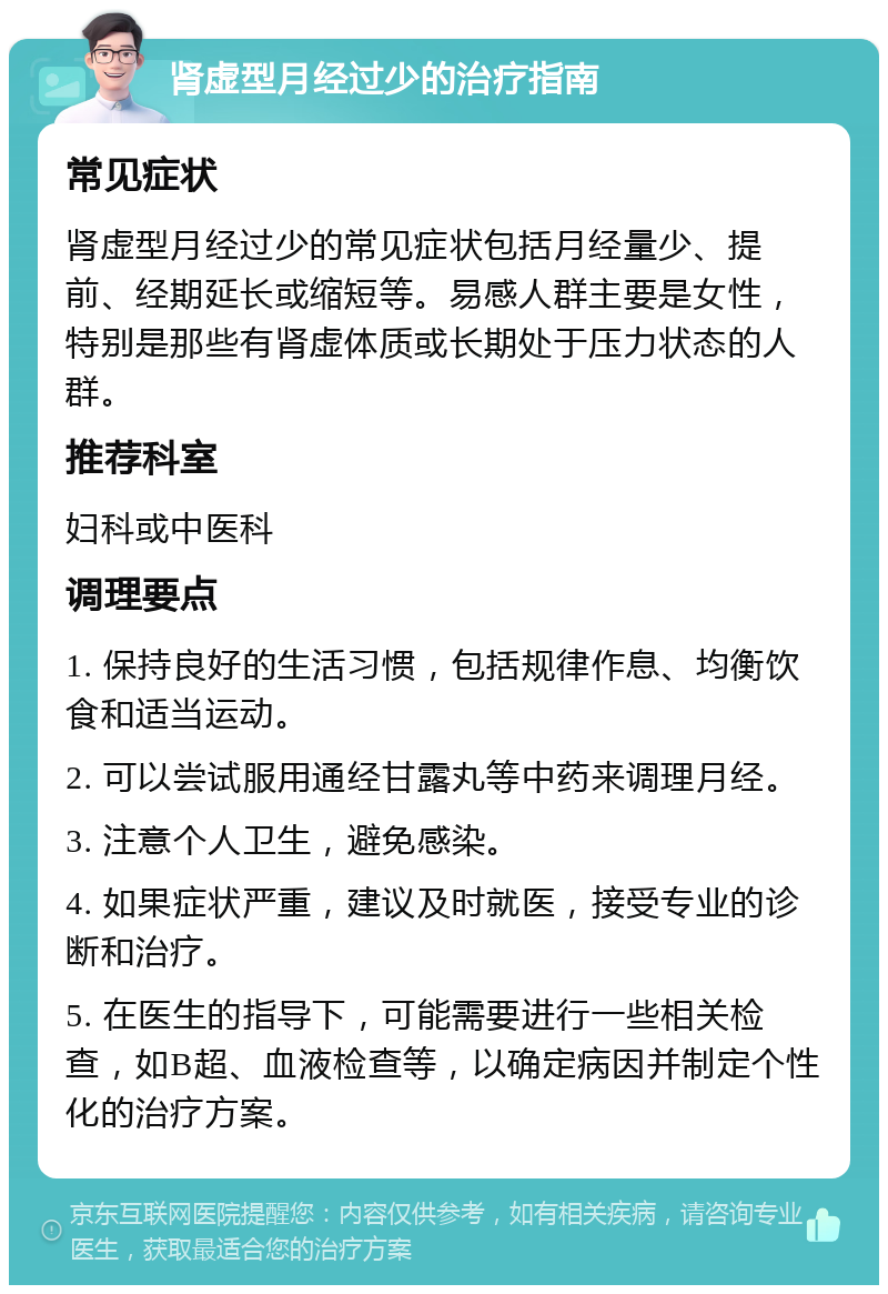 肾虚型月经过少的治疗指南 常见症状 肾虚型月经过少的常见症状包括月经量少、提前、经期延长或缩短等。易感人群主要是女性，特别是那些有肾虚体质或长期处于压力状态的人群。 推荐科室 妇科或中医科 调理要点 1. 保持良好的生活习惯，包括规律作息、均衡饮食和适当运动。 2. 可以尝试服用通经甘露丸等中药来调理月经。 3. 注意个人卫生，避免感染。 4. 如果症状严重，建议及时就医，接受专业的诊断和治疗。 5. 在医生的指导下，可能需要进行一些相关检查，如B超、血液检查等，以确定病因并制定个性化的治疗方案。