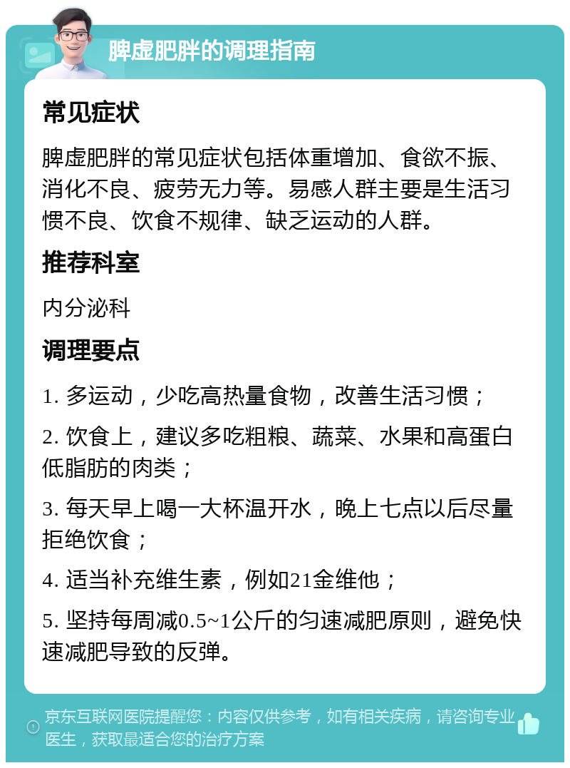 脾虚肥胖的调理指南 常见症状 脾虚肥胖的常见症状包括体重增加、食欲不振、消化不良、疲劳无力等。易感人群主要是生活习惯不良、饮食不规律、缺乏运动的人群。 推荐科室 内分泌科 调理要点 1. 多运动，少吃高热量食物，改善生活习惯； 2. 饮食上，建议多吃粗粮、蔬菜、水果和高蛋白低脂肪的肉类； 3. 每天早上喝一大杯温开水，晚上七点以后尽量拒绝饮食； 4. 适当补充维生素，例如21金维他； 5. 坚持每周减0.5~1公斤的匀速减肥原则，避免快速减肥导致的反弹。