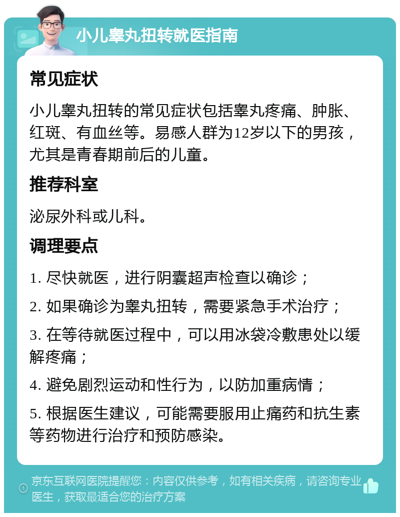 小儿睾丸扭转就医指南 常见症状 小儿睾丸扭转的常见症状包括睾丸疼痛、肿胀、红斑、有血丝等。易感人群为12岁以下的男孩，尤其是青春期前后的儿童。 推荐科室 泌尿外科或儿科。 调理要点 1. 尽快就医，进行阴囊超声检查以确诊； 2. 如果确诊为睾丸扭转，需要紧急手术治疗； 3. 在等待就医过程中，可以用冰袋冷敷患处以缓解疼痛； 4. 避免剧烈运动和性行为，以防加重病情； 5. 根据医生建议，可能需要服用止痛药和抗生素等药物进行治疗和预防感染。