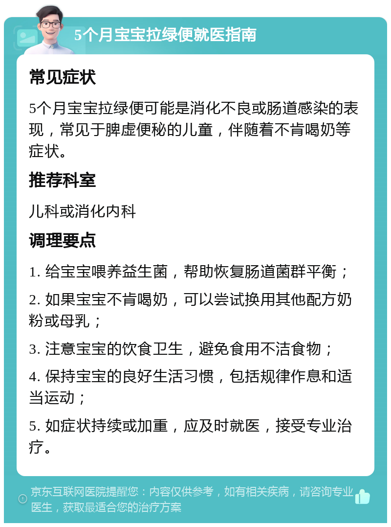 5个月宝宝拉绿便就医指南 常见症状 5个月宝宝拉绿便可能是消化不良或肠道感染的表现，常见于脾虚便秘的儿童，伴随着不肯喝奶等症状。 推荐科室 儿科或消化内科 调理要点 1. 给宝宝喂养益生菌，帮助恢复肠道菌群平衡； 2. 如果宝宝不肯喝奶，可以尝试换用其他配方奶粉或母乳； 3. 注意宝宝的饮食卫生，避免食用不洁食物； 4. 保持宝宝的良好生活习惯，包括规律作息和适当运动； 5. 如症状持续或加重，应及时就医，接受专业治疗。