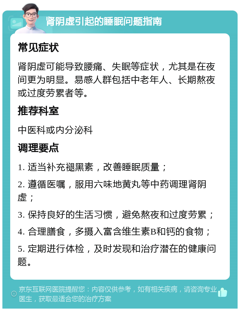 肾阴虚引起的睡眠问题指南 常见症状 肾阴虚可能导致腰痛、失眠等症状，尤其是在夜间更为明显。易感人群包括中老年人、长期熬夜或过度劳累者等。 推荐科室 中医科或内分泌科 调理要点 1. 适当补充褪黑素，改善睡眠质量； 2. 遵循医嘱，服用六味地黄丸等中药调理肾阴虚； 3. 保持良好的生活习惯，避免熬夜和过度劳累； 4. 合理膳食，多摄入富含维生素B和钙的食物； 5. 定期进行体检，及时发现和治疗潜在的健康问题。