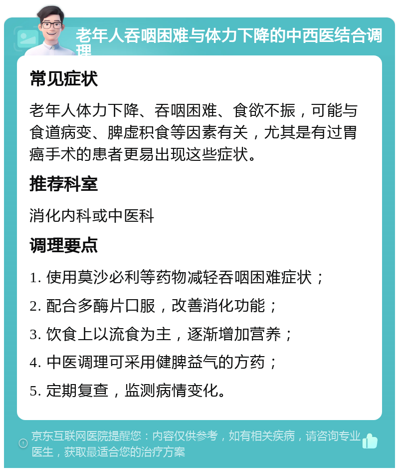 老年人吞咽困难与体力下降的中西医结合调理 常见症状 老年人体力下降、吞咽困难、食欲不振，可能与食道病变、脾虚积食等因素有关，尤其是有过胃癌手术的患者更易出现这些症状。 推荐科室 消化内科或中医科 调理要点 1. 使用莫沙必利等药物减轻吞咽困难症状； 2. 配合多酶片口服，改善消化功能； 3. 饮食上以流食为主，逐渐增加营养； 4. 中医调理可采用健脾益气的方药； 5. 定期复查，监测病情变化。