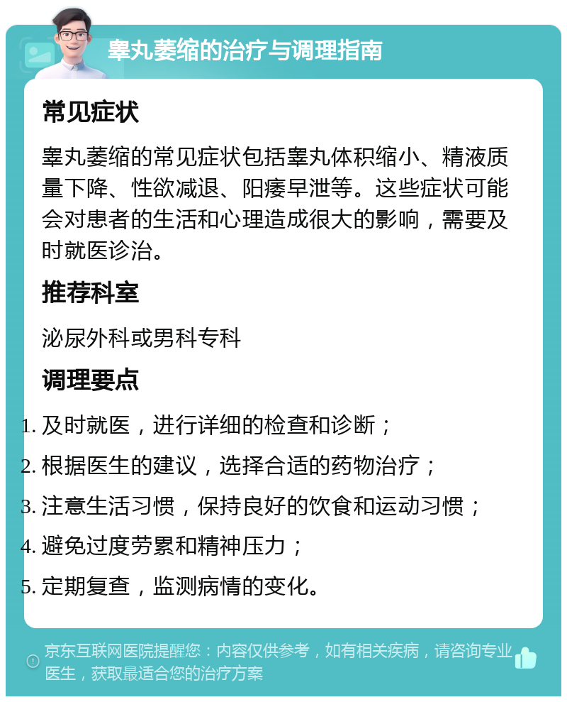 睾丸萎缩的治疗与调理指南 常见症状 睾丸萎缩的常见症状包括睾丸体积缩小、精液质量下降、性欲减退、阳痿早泄等。这些症状可能会对患者的生活和心理造成很大的影响，需要及时就医诊治。 推荐科室 泌尿外科或男科专科 调理要点 及时就医，进行详细的检查和诊断； 根据医生的建议，选择合适的药物治疗； 注意生活习惯，保持良好的饮食和运动习惯； 避免过度劳累和精神压力； 定期复查，监测病情的变化。