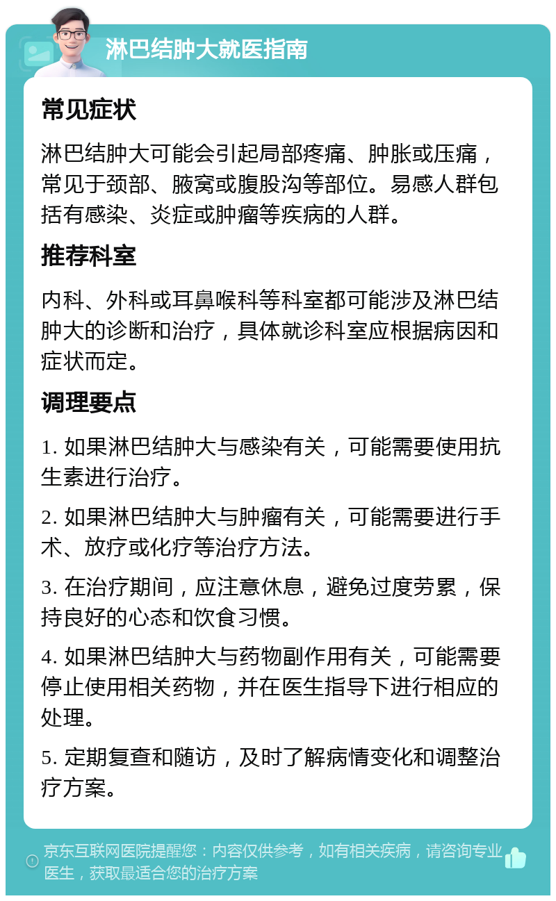 淋巴结肿大就医指南 常见症状 淋巴结肿大可能会引起局部疼痛、肿胀或压痛，常见于颈部、腋窝或腹股沟等部位。易感人群包括有感染、炎症或肿瘤等疾病的人群。 推荐科室 内科、外科或耳鼻喉科等科室都可能涉及淋巴结肿大的诊断和治疗，具体就诊科室应根据病因和症状而定。 调理要点 1. 如果淋巴结肿大与感染有关，可能需要使用抗生素进行治疗。 2. 如果淋巴结肿大与肿瘤有关，可能需要进行手术、放疗或化疗等治疗方法。 3. 在治疗期间，应注意休息，避免过度劳累，保持良好的心态和饮食习惯。 4. 如果淋巴结肿大与药物副作用有关，可能需要停止使用相关药物，并在医生指导下进行相应的处理。 5. 定期复查和随访，及时了解病情变化和调整治疗方案。