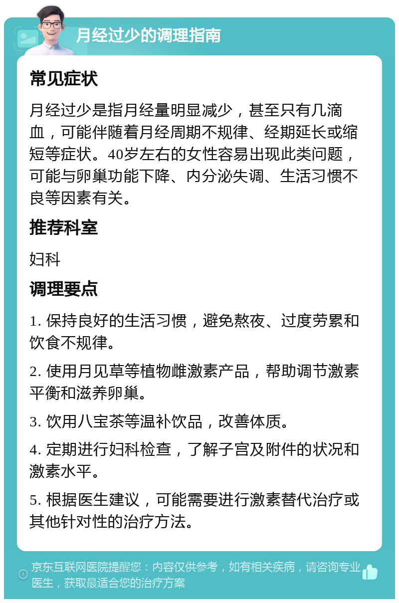 月经过少的调理指南 常见症状 月经过少是指月经量明显减少，甚至只有几滴血，可能伴随着月经周期不规律、经期延长或缩短等症状。40岁左右的女性容易出现此类问题，可能与卵巢功能下降、内分泌失调、生活习惯不良等因素有关。 推荐科室 妇科 调理要点 1. 保持良好的生活习惯，避免熬夜、过度劳累和饮食不规律。 2. 使用月见草等植物雌激素产品，帮助调节激素平衡和滋养卵巢。 3. 饮用八宝茶等温补饮品，改善体质。 4. 定期进行妇科检查，了解子宫及附件的状况和激素水平。 5. 根据医生建议，可能需要进行激素替代治疗或其他针对性的治疗方法。