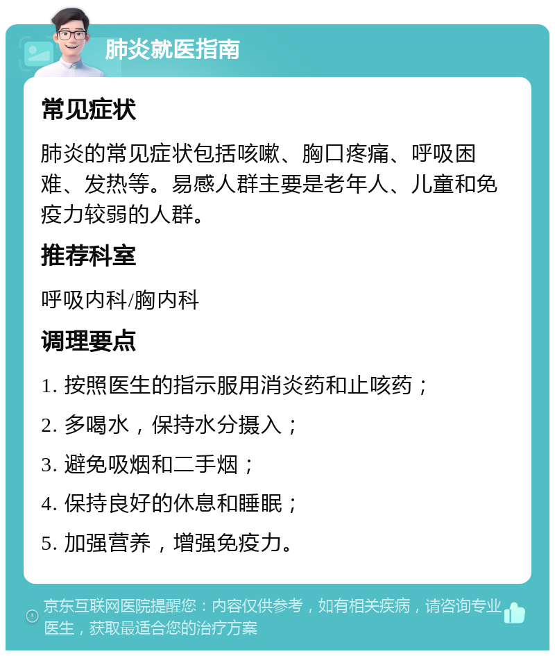 肺炎就医指南 常见症状 肺炎的常见症状包括咳嗽、胸口疼痛、呼吸困难、发热等。易感人群主要是老年人、儿童和免疫力较弱的人群。 推荐科室 呼吸内科/胸内科 调理要点 1. 按照医生的指示服用消炎药和止咳药； 2. 多喝水，保持水分摄入； 3. 避免吸烟和二手烟； 4. 保持良好的休息和睡眠； 5. 加强营养，增强免疫力。