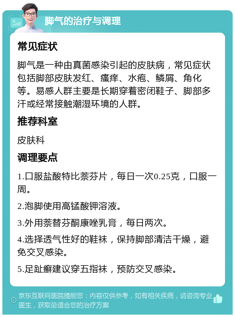 脚气的治疗与调理 常见症状 脚气是一种由真菌感染引起的皮肤病，常见症状包括脚部皮肤发红、瘙痒、水疱、鳞屑、角化等。易感人群主要是长期穿着密闭鞋子、脚部多汗或经常接触潮湿环境的人群。 推荐科室 皮肤科 调理要点 1.口服盐酸特比萘芬片，每日一次0.25克，口服一周。 2.泡脚使用高锰酸钾溶液。 3.外用萘替芬酮康唑乳膏，每日两次。 4.选择透气性好的鞋袜，保持脚部清洁干燥，避免交叉感染。 5.足趾癣建议穿五指袜，预防交叉感染。