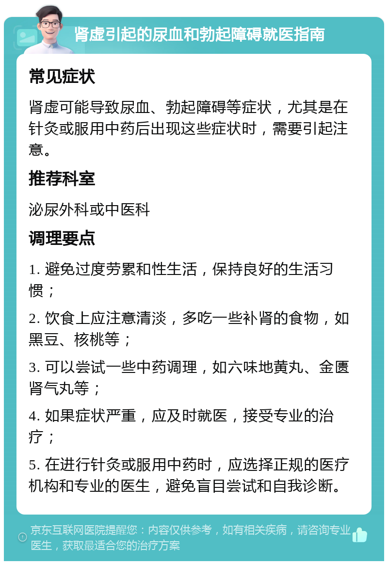 肾虚引起的尿血和勃起障碍就医指南 常见症状 肾虚可能导致尿血、勃起障碍等症状，尤其是在针灸或服用中药后出现这些症状时，需要引起注意。 推荐科室 泌尿外科或中医科 调理要点 1. 避免过度劳累和性生活，保持良好的生活习惯； 2. 饮食上应注意清淡，多吃一些补肾的食物，如黑豆、核桃等； 3. 可以尝试一些中药调理，如六味地黄丸、金匮肾气丸等； 4. 如果症状严重，应及时就医，接受专业的治疗； 5. 在进行针灸或服用中药时，应选择正规的医疗机构和专业的医生，避免盲目尝试和自我诊断。