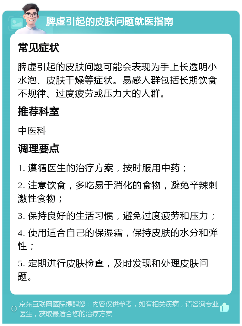 脾虚引起的皮肤问题就医指南 常见症状 脾虚引起的皮肤问题可能会表现为手上长透明小水泡、皮肤干燥等症状。易感人群包括长期饮食不规律、过度疲劳或压力大的人群。 推荐科室 中医科 调理要点 1. 遵循医生的治疗方案，按时服用中药； 2. 注意饮食，多吃易于消化的食物，避免辛辣刺激性食物； 3. 保持良好的生活习惯，避免过度疲劳和压力； 4. 使用适合自己的保湿霜，保持皮肤的水分和弹性； 5. 定期进行皮肤检查，及时发现和处理皮肤问题。