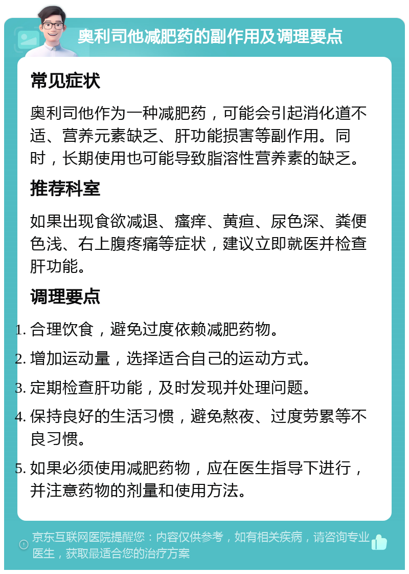 奥利司他减肥药的副作用及调理要点 常见症状 奥利司他作为一种减肥药，可能会引起消化道不适、营养元素缺乏、肝功能损害等副作用。同时，长期使用也可能导致脂溶性营养素的缺乏。 推荐科室 如果出现食欲减退、瘙痒、黄疸、尿色深、粪便色浅、右上腹疼痛等症状，建议立即就医并检查肝功能。 调理要点 合理饮食，避免过度依赖减肥药物。 增加运动量，选择适合自己的运动方式。 定期检查肝功能，及时发现并处理问题。 保持良好的生活习惯，避免熬夜、过度劳累等不良习惯。 如果必须使用减肥药物，应在医生指导下进行，并注意药物的剂量和使用方法。