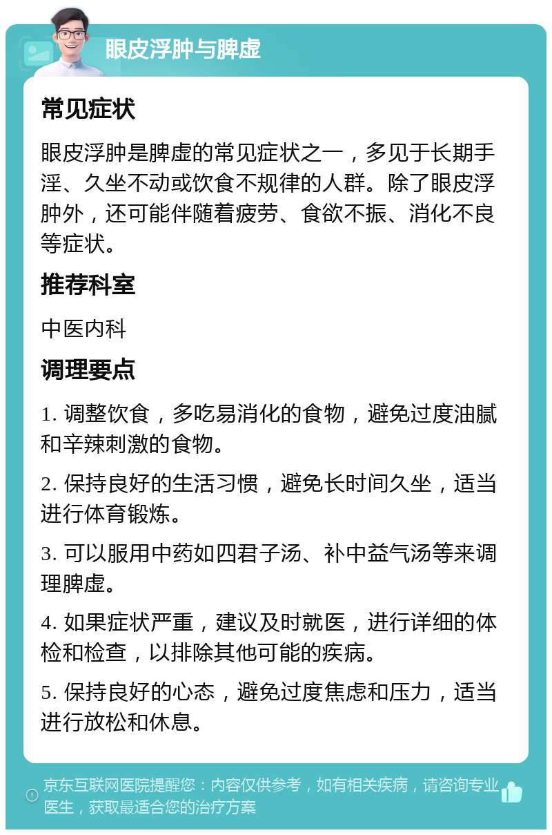 眼皮浮肿与脾虚 常见症状 眼皮浮肿是脾虚的常见症状之一，多见于长期手淫、久坐不动或饮食不规律的人群。除了眼皮浮肿外，还可能伴随着疲劳、食欲不振、消化不良等症状。 推荐科室 中医内科 调理要点 1. 调整饮食，多吃易消化的食物，避免过度油腻和辛辣刺激的食物。 2. 保持良好的生活习惯，避免长时间久坐，适当进行体育锻炼。 3. 可以服用中药如四君子汤、补中益气汤等来调理脾虚。 4. 如果症状严重，建议及时就医，进行详细的体检和检查，以排除其他可能的疾病。 5. 保持良好的心态，避免过度焦虑和压力，适当进行放松和休息。