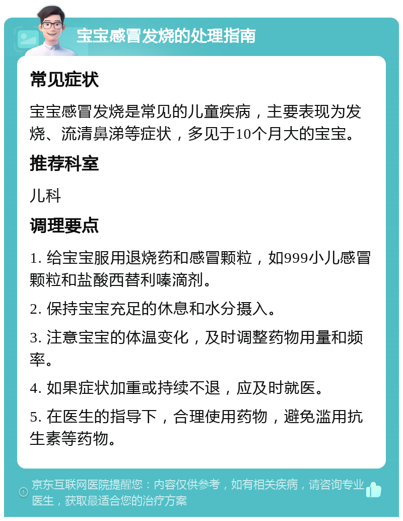 宝宝感冒发烧的处理指南 常见症状 宝宝感冒发烧是常见的儿童疾病，主要表现为发烧、流清鼻涕等症状，多见于10个月大的宝宝。 推荐科室 儿科 调理要点 1. 给宝宝服用退烧药和感冒颗粒，如999小儿感冒颗粒和盐酸西替利嗪滴剂。 2. 保持宝宝充足的休息和水分摄入。 3. 注意宝宝的体温变化，及时调整药物用量和频率。 4. 如果症状加重或持续不退，应及时就医。 5. 在医生的指导下，合理使用药物，避免滥用抗生素等药物。