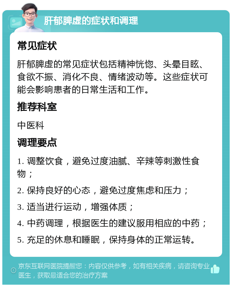 肝郁脾虚的症状和调理 常见症状 肝郁脾虚的常见症状包括精神恍惚、头晕目眩、食欲不振、消化不良、情绪波动等。这些症状可能会影响患者的日常生活和工作。 推荐科室 中医科 调理要点 1. 调整饮食，避免过度油腻、辛辣等刺激性食物； 2. 保持良好的心态，避免过度焦虑和压力； 3. 适当进行运动，增强体质； 4. 中药调理，根据医生的建议服用相应的中药； 5. 充足的休息和睡眠，保持身体的正常运转。